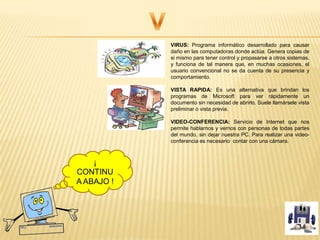 VIRUS: Programa informático desarrollado para causar
daño en las computadoras donde actúa. Genera copias de
si mismo para tener control y propasarse a otros sistemas,
y funciona de tal manera que, en muchas ocasiones, el
usuario convencional no se da cuenta de su presencia y
comportamiento.
VISTA RAPIDA: Es una alternativa que brindan los
programas de Microsoft para ver rápidamente un
documento sin necesidad de abrirlo. Suele llamársele vista
preliminar o vista previa.
VIDEO-CONFERENCIA: Servicio de Internet que nos
permite hablarnos y vernos con personas de todas partes
del mundo, sin dejar nuestra PC. Para realizar una video-
conferencia es necesario contar con una cámara.
¡
CONTINU
A ABAJO !
 
