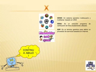 XENIX: Un sistema operativo multiusuario y
multitarea basado en UNIX.
XENU: Es un conocido programa de
verificación de links ampliamente utilizado.
XSP: Es un termino genérico para definir un
proveedor de servicios basados en Internet.
¡
CONTINU
A ABAJO
!
 