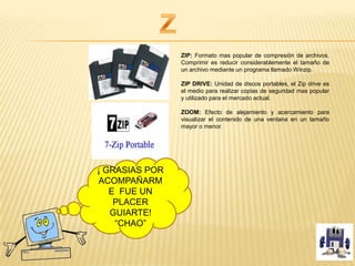 ZIP: Formato mas popular de compresión de archivos.
Comprimir es reducir considerablemente el tamaño de
un archivo mediante un programa llamado Winzip.
ZIP DRIVE: Unidad de discos portables, el Zip drive es
el medio para realizar copias de seguridad mas popular
y utilizado para el mercado actual.
ZOOM: Efecto de alejamiento y acercamiento para
visualizar el contenido de una ventana en un tamaño
mayor o menor.
¡ GRASIAS POR
ACOMPAÑARM
E FUE UN
PLACER
GUIARTE!
“CHAO”
 