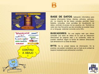 BASE DE DATOS: Aplicación informática para
mejorar información fichas, clientes, artículos, películas,
etc. La mayoría de las bases actuales permiten hacer
listados, consultas, crear pantallas de visualización de
datos, controlar el acceso de los usuarios, etc. También es
cada ves mas frecuente que las consultas se puedan hacer
en un lenguaje estándar conocido como SOL.
BUSCADORES: Es una pagina web que ofrece
consultar una base de datos en la cual se relacionan
direcciones de paginas web y su contenido, estos se
pueden clasificar según la forma de obtener direcciones
que almacena en su base de datos.
BYTE: Es la unidad básica de información. En la
practica, se pueden considerar que un byte es la unidad de
espacio necesaria para almacenar una letra.
¡
CONTINU
A ABAJO
!
 