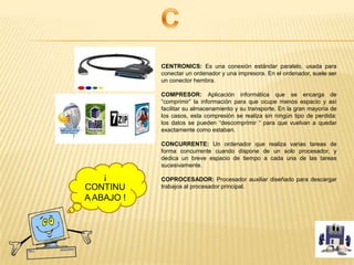 CENTRONICS: Es una conexión estándar paralelo, usada para
conectar un ordenador y una impresora. En el ordenador, suele ser
un conector hembra.
COMPRESOR: Aplicación informática que se encarga de
“comprimir” la información para que ocupe menos espacio y así
facilitar su almacenamiento y su transporte. En la gran mayoría de
los casos, esta compresión se realiza sin ningún tipo de perdida:
los datos se pueden “descomprimir “ para que vuelvan a quedar
exactamente como estaban.
CONCURRENTE: Un ordenador que realiza varias tareas de
forma concurrente cuando dispone de un solo procesador, y
dedica un breve espacio de tiempo a cada una de las tareas
sucesivamente.
COPROCESADOR: Procesador auxiliar diseñado para descargar
trabajos al procesador principal.
¡
CONTINU
A ABAJO !
 