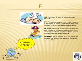 FOX PRO: Gestor de bases de datos realizado por
Microsoft.
FAX: Aparato diseñado para enviar y recibir imágenes
o documentos en blanco y negro atraves de la línea
telefónica. El nombre es una abreviatura de Facsímil.
FICHERO: Conjunto de información que se almacena
para consultarse o utilizarse posteriormente. En un
ordenador, normalmente cada fichero deberá tener un
nombre con el que se le hace referencia.
FIRMWARE: Es el software que esta dentro del
hardware. Se refiere a los programas grabados en
memorias ROM.¡
CONTINU
A ABAJO
!
 
