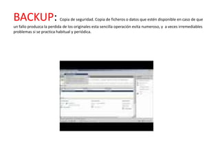 BACKUP:                   Copia de seguridad. Copia de ficheros o datos que estén disponible en caso de que
un fallo produzca la perdida de los originales esta sencilla operación evita numeroso, y a veces irremediables
problemas si se practica habitual y periódica.
 
