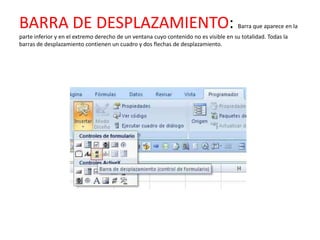 BARRA DE DESPLAZAMIENTO:                                                               Barra que aparece en la
parte inferior y en el extremo derecho de un ventana cuyo contenido no es visible en su totalidad. Todas la
barras de desplazamiento contienen un cuadro y dos flechas de desplazamiento.
 