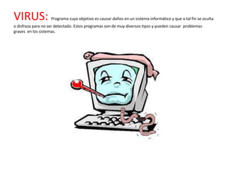VIRUS:              Programa cuyo objetivo es causar daños en un sistema informático y que a tal fin se oculta
o disfraza para no ser detectado. Estos programas son de muy diversos tipos y pueden causar problemas
graves en los sistemas.
 