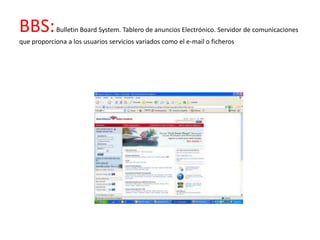 BBS:        Bulletin Board System. Tablero de anuncios Electrónico. Servidor de comunicaciones
que proporciona a los usuarios servicios variados como el e-mail o ficheros
 