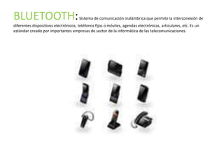 BLUETOOTH:                            Sistema de comunicación inalámbrica que permite la interconexión de
diferentes dispositivos electrónicos, teléfonos fijos o móviles, agendas electrónicas, articulares, etc. Es un
estándar creado por importantes empresas de sector de la informática de las telecomunicaciones.
 