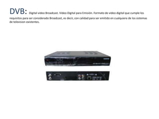 DVB:           Digital video Broadcast. Video Digital para Emisión. Formato de video digital que cumple los
requisitos para ser considerado Broadcast, es decir, con calidad para ser emitido en cualquiera de los sistemas
de television existentes.
 