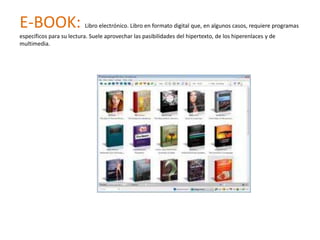E-BOOK:                   Libro electrónico. Libro en formato digital que, en algunos casos, requiere programas
específicos para su lectura. Suele aprovechar las pasibilidades del hipertexto, de los hiperenlaces y de
multimedia.
 