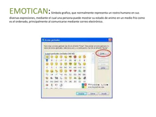 EMOTICAN:                       Símbolo grafico, que normalmente representa un rostro humano en sus
diversas expresiones, mediante el cual una persona puede mostrar su estado de animo en un medio frio como
es el ordenado, principalmente al comunicarse mediante correo electrónico.
 