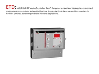 ETD:          ACRONIMO DE “equipo Terminal de Datos”. Aunque en la mayoría de los casos hace referencia al
propio ordenador, en realidad, es la unidad funcional de una estación de datos que establece un enlace, lo
mantiene y finaliza, realizando para ello las funciones de protocolo.
 