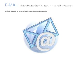 E-MAIL:               Electronic Mail. Correo Electrónico. Sistema de mensajería informática similar en


muchos aspectos al correo ordinario pero muchísimo mas rápido.
 