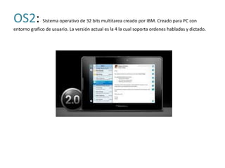 OS2:          Sistema operativo de 32 bits multitarea creado por IBM. Creado para PC con
entorno grafico de usuario. La versión actual es la 4 la cual soporta ordenes habladas y dictado.
 
