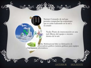 Netstat: Comando de red que
           permite comprobar las conexiones
           que se están realizando en la red y
           su estado



N              Nodo: Punto de interconexión en una
               red. Dícese del equipo o recurso
               dentro de la red.


    nVidia: Multinacional líder en fabricación de
    procesadores gráficos (tarjetas gráficas) para equipos
    informáticos.




                          ANTERIOR             SIGUIENTE
 