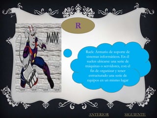 R

    Rack: Armario de soporte de
    sistemas informáticos. En él
    suelen ubicarse una serie de
    máquinas o servidores, con el
       fin de organizar y tener
      estructurado una serie de
     equipos en un mismo lugar




      ANTERIOR               SIGUIENTE
 