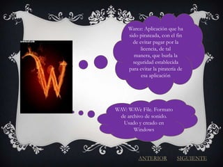Warez: Aplicación que ha
     sido pirateada, con el fin
       de evitar pagar por la
           licencia, de tal
       manera, que burla la
       seguridad establecida
     para evitar la piratería de
           esa aplicación




WAV: WAVe File. Formato
 de archivo de sonido.
  Usado y creado en
       Windows




         ANTERIOR            SIGUIENTE
 