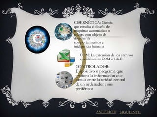 CIBERNÉTICA: Ciencia
    que estudia el diseño de
    máquinas automáticas o

C
    robots, con objeto de
    dotarles de
    comportamientos e
    inteligencia humana

       COM: La extensión de los archivos
       ejecutables es COM o EXE

    CONTROLADOR:
    Dispositivo o programa que
    gestiona la información que
    circula entre la unidad central
    de un ordenador y sus
    periféricos




                 ANTERIOR SIGUIENTE
 