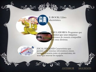 E-BOOK: Libro
                 electrónico.

E
                   EMULADORES: Programas que
                   permiten que unas máquinas
                   funcionen de manera compatible
                   con otras distintas.


    ESCALABILIDAD: Característica que
    permite a los sistemas informáticos crecer,
    tanto en potencia como en prestaciones, sin
    tener que renovar los equipos.




                               ANTERIOR           SIGUIENTE
 