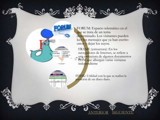 FORUM: Espacio telemático en el
    que se trata de un tema
    determinado. Los visitantes pueden


F
    leer los mensajes que ya han escrito
    otros y dejar los suyos.
      FRAME (estructura): En los
      navegadores de Internet, se refiere a
      una estructura de algunos documentos
      HTM que albergan varias ventanas
      independiente


    FDISK: Utilidad con la que se realiza la
    partición de un disco duro.




             ANTERIOR SIGUIENTE
 