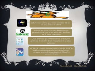 G
GIF: Formato Gráfico que permite comprimir ficheros
            con poca pérdida de calidad


    GATEWAY (puerta de acceso): Dispositivo que
  permite conectar entre sí una red local LAN con otra
              red de mayor envergadura.

 GUI: Interface que utiliza menús e iconos para
gestionar el entorno de un programa con la ayuda
                    del ratón.

GOPHER: Antiguo sistema telemático (anterior al WWW)
  basado en menús que permite navegar por Internet y
   recuperar archivos de determinados servidores, los
                   servidores Gopher




                                       ANTERIOR SIGUIENTE
 