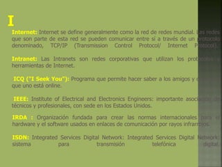 IRDA : Organización fundada para crear las normas internacionales para el
hardware y el software usados en enlaces de comunicación por rayos infrarrojos.
ISDN: Integrated Services Digital Network: Integrated Services Digital Network:
sistema para transmisión telefónica digital.
Internet: Internet se define generalmente como la red de redes mundial. Las redes
que son parte de esta red se pueden comunicar entre sí a través de un protocolo
denominado, TCP/IP (Transmission Control Protocol/ Internet Protocol).
Intranet: Las Intranets son redes corporativas que utilizan los protocolos y
herramientas de Internet.
ICQ ("I Seek You"): Programa que permite hacer saber a los amigos y contactos
que uno está online.
IEEE: Institute of Electrical and Electronics Engineers: importante asociación de
técnicos y profesionales, con sede en los Estados Unidos.
 