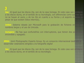 Jaz: Al igual que los discos Zip, son de la casa Iomega. En este caso son similares
a los discos duros, en el sentido de su tecnología, con diferencias como que los Jaz
no se hayan al vacio, y de los Zip en cuanto a su forma y al soporte externo (a
pesar de que existen éstos internos)..
Joliet: Sistema ideado por Microsoft para la grabación de ficheros en CD con
nombres largos y el uso de Unicode.
Jumpers: No hay que confundirlos con interruptores, que tienen dos posiciones,
encendido y apagado.
JPEG: Joint Photographic Experts Group. Es un consorcio internacional dedicado a
desarrollar estándares dirigidos a la fotografía digital
Jaz: Al igual que los discos Zip, son de la casa Iomega. En este caso son similares
a los discos duros, en el sentido de su tecnología.
 