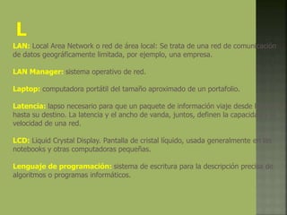 LAN: Local Area Network o red de área local: Se trata de una red de comunicación
de datos geográficamente limitada, por ejemplo, una empresa.
LAN Manager: sistema operativo de red.
Laptop: computadora portátil del tamaño aproximado de un portafolio.
Latencia: lapso necesario para que un paquete de información viaje desde la fuente
hasta su destino. La latencia y el ancho de vanda, juntos, definen la capacidad y la
velocidad de una red.
LCD: Liquid Crystal Display. Pantalla de cristal líquido, usada generalmente en las
notebooks y otras computadoras pequeñas.
Lenguaje de programación: sistema de escritura para la descripción precisa de
algoritmos o programas informáticos.
 