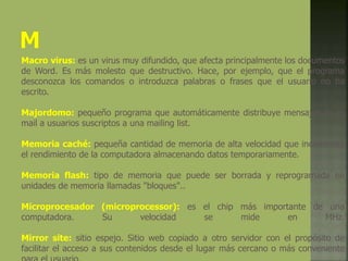 Macro virus: es un virus muy difundido, que afecta principalmente los documentos
de Word. Es más molesto que destructivo. Hace, por ejemplo, que el programa
desconozca los comandos o introduzca palabras o frases que el usuario no ha
escrito.
Majordomo: pequeño programa que automáticamente distribuye mensajes de e-
mail a usuarios suscriptos a una mailing list.
Memoria caché: pequeña cantidad de memoria de alta velocidad que incrementa
el rendimiento de la computadora almacenando datos temporariamente.
Memoria flash: tipo de memoria que puede ser borrada y reprogramada en
unidades de memoria llamadas "bloques"..
Microprocesador (microprocessor): es el chip más importante de una
computadora. Su velocidad se mide en MHz.
Mirror site: sitio espejo. Sitio web copiado a otro servidor con el propósito de
facilitar el acceso a sus contenidos desde el lugar más cercano o más conveniente
 