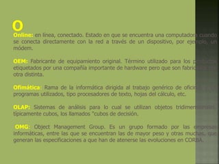 Online: en línea, conectado. Estado en que se encuentra una computadora cuando
se conecta directamente con la red a través de un dispositivo, por ejemplo, un
módem.
OEM: Fabricante de equipamiento original. Término utilizado para los productos
etiquetados por una compañía importante de hardware pero que son fabricados por
otra distinta.
Ofimática: Rama de la informática dirigida al trabajo genérico de oficinas y los
programas utilizados, tipo procesadores de texto, hojas del cálculo, etc.
OLAP: Sistemas de análisis para lo cual se utilizan objetos tridimensionales,
típicamente cubos, los llamados "cubos de decisión.
OMG: Object Management Group. Es un grupo formado por las empresas
informáticas, entre las que se encuentran las de mayor peso y otras muchas, que
generan las especificaciones a que han de atenerse las evoluciones en CORBA.
 