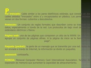 Par trenzado: Cable similar a los pares telefónicos estándar, que consiste en dos
cables aislados "trenzados" entre sí y encapsulados en plástico. Los pares aislados
vienen en dos formas: cubiertos y descubiertos.
Protocolo: Un conjunto de reglas formales que describen como se trasmiten los
datos, especialmente a través de la red. Los protocolos de bajo nivel definen los
estándares eléctricos y físicos.
Página web: una de las páginas que componen un sitio de la WWW. Un sitio web
agrupa un conjunto de páginas afines. A la página de inicio se la llama "home
page".
Paquete (packet): la parte de un mensaje que se transmite por una red. Antes de
ser enviada a través de Internet, la información se divide en paquetes.
password: contraseña.
PCMCIA: Personal Computer Memory Card International Association. Tarjetas de
expansión de memoria que aumentan la capacidad de almacenamiento.
 