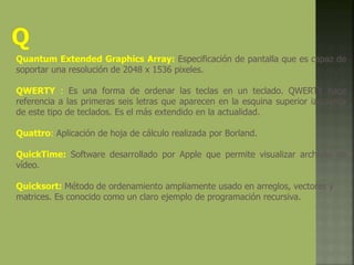 Quantum Extended Graphics Array: Especificación de pantalla que es capaz de
soportar una resolución de 2048 x 1536 pixeles.
QWERTY : Es una forma de ordenar las teclas en un teclado. QWERTY hace
referencia a las primeras seis letras que aparecen en la esquina superior izquierda
de este tipo de teclados. Es el más extendido en la actualidad.
Quattro: Aplicación de hoja de cálculo realizada por Borland.
QuickTime: Software desarrollado por Apple que permite visualizar archivos de
vídeo.
Quicksort: Método de ordenamiento ampliamente usado en arreglos, vectores y
matrices. Es conocido como un claro ejemplo de programación recursiva.
 