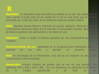 Repetidor: Un dispositivo que intensifica las señales de la red. Los repetidores se
usan cuando el largo total de los cables de la red es mas largo que el máximo
permitido por el tipo de cable. No en todos los casos se pueden utilizar.
RAM: Random Access Memory Memoria de acceso aleatorio. Memoria donde la
computadora almacena datos que le permiten al procesador acceder rápidamente
al sistema operativo, las aplicaciones y los datos en uso.
Rebutear: volver a cargar el sistema operativo de una computadora que se ha
"colgado".
Reconocimiento de voz: capacidad de un programa para interpretar palabras
emitidas en voz alta o ejecutar un comando verbal.
Red: en tecnología de la información, una red es un conjunto de dos o más
computadoras interconectadas.
Resolución: número máximo de pixeles que se ven en una pantalla. Dos
ejemplos: 800 x 600 y 640 x 480. / En una impresora, la resolución es la calidad
de la imagen reproducida y se mide en dpi.
 