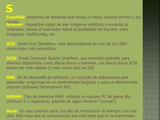 S
ScanDisk: programa de Windows que revisa un disco, detecta errores y los
corrige.
Scanner: Dispositivo capaz de leer imágenes estáticas y enviarlas al
ordenador. Desde el ordenador habrá la posibilidad de imprimir estas
imágenes, modificarlas, etc.
SCO: Santa Cruz Operation, casa desarrolladora de uno de los UNIX
comerciales más extendidos.
SCSI: Small Computer System Interface, una conexión estándar para
diversos dispositivos como discos duros o scanners. Los discos duros SCSI
suelen ser más rápidos (y más caros) que los IDE.
SDK: Kit de desarrollo de software, un conjunto de aplicaciones para
desarrollar programas en un determinado lenguaje o para un determinado
entorno (Software Development Kit).
SDRAM: Tipo de memoria RAM, utilizada en equipos PC de gama alta
(Pentium II y superiores, además de algún Pentium "normal").
Serie: En una conexión serie, los bits de información se mandan uno tras
otro. Esto hace que la comunicación sea más lenta que en la transmisión
 