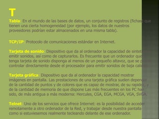 T
Tabla: En el mundo de las bases de datos, un conjunto de registros (fichas) que
tienen una cierta homogeneidad (por ejemplo, los datos de nuestros
proveedores podrían estar almacenados en una misma tabla).
TCP/IP: Protocolo de comunicaciones estándar en Internet.
Tarjeta de sonido: Dispositivo que da al ordenador la capacidad de sintetizar y
emitir sonidos, así como de capturarlos. Es frecuente que un ordenador que no
tenga tarjeta de sonido disponga al menos de un pequeño altavoz, que se puede
controlar directamente desde el procesador para emitir sonidos de baja calidad.
Tarjeta gráfica: Dispositivo que da al ordenador la capacidad mostrar
imágenes en pantalla. Las prestaciones de una tarjeta gráfica suelen depender
de la cantidad de puntos y de colores que es capaz de mostrar, de su rapidez, y
de la cantidad de memoria de que dispone Las más frecuentes en los PC han
sido, de más antigua a más moderna: Hercules, CGA, EGA, MCGA, VGA, SVGA.
Telnet: Uno de los servicios que ofrece Internet: es la posibilidad de acceder
remotamente a otro ordenador de la Red, y trabajar desde nuestra pantalla
como si estuviesemos realmente tecleando delante de ese ordenador.
 
