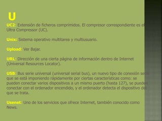 U
UC2: Extensión de ficheros comprimidos. El compresor correspondiente es el
Ultra Compressor (UC).
Unix: Sistema operativo multitarea y multiusuario.
Upload: Ver Bajar.
URL: Dirección de una cierta página de información dentro de Internet
(Universal Resources Locator).
USB: Bus serie universal (universal serial bus), un nuevo tipo de conexión serie
que se está imponiendo rápidamente por ciertas características como: se
pueden conectar varios dispositivos a un mismo puerto (hasta 127), se pueden
conectar con el ordenador encendido, y el ordenador detecta el dispositivo del
que se trata.
Usenet: Uno de los servicios que ofrece Internet, también conocido como
News.
 