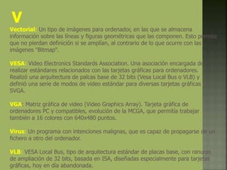V
Vectorial: Un tipo de imágenes para ordenador, en las que se almacena
información sobre las líneas y figuras geométricas que las componen. Esto permite
que no pierdan definición si se amplían, al contrario de lo que ocurre con las
imágenes "Bitmap".
VESA: Video Electronics Standards Association. Una asociación encargada de
realizar estándares relacionados con las tarjetas gráficas para ordenadores.
Realizó una arquitectura de palcas base de 32 bits (Vesa Local Bus o VLB) y
definió una serie de modos de video estándar para diversas tarjetas gráficas
SVGA.
VGA: Matriz gráfica de video (Video Graphics Array). Tarjeta gráfica de
ordenadores PC y compatibles, evolución de la MCGA, que permitía trabajar
también a 16 colores con 640x480 puntos.
Virus: Un programa con intenciones malignas, que es capaz de propagarse de un
fichero a otro del ordenador.
VLB: VESA Local Bus, tipo de arquitectura estándar de placas base, con ranuras
de ampliación de 32 bits, basada en ISA, diseñadas especialmente para tarjetas
gráficas, hoy en día abandonada.
 