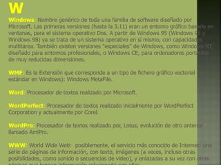 W
Windows: Nombre genérico de toda una familia de software diseñado por
Microsoft. Las primeras versiones (hasta la 3.11) eran un entorno gráfico basado en
ventanas, para el sistema operativo Dos. A partir de Windows 95 (Windows 95 y
Windows 98) ya se trata de un sistema operativo en sí mismo, con capacidades
multitarea. También existen versiones "especiales" de Windows, como Windows NT,
diseñado para entornos profesionales, o Windows CE, para ordenadores portátiles
de muy reducidas dimensiones.
WMF: Es la Extensión que corresponde a un tipo de fichero gráfico vectorial (el
estándar en Windows): Windows MetaFile.
Word: Procesador de textos realizado por Microsoft.
WordPerfect: Procesador de textos realizado inicialmente por WordPerfect
Corporation y actualmente por Corel.
WordPro: Procesador de textos realizado por, Lotus, evolución de otro anterior
llamado AmiPro.
WWW: World Wide Web: posiblemente, el servicio más conocido de Internet: una
serie de páginas de información, con texto, imágenes (a veces, incluso otras
posibilidades, como sonido o secuencias de video), y enlazadas a su vez con otras
 