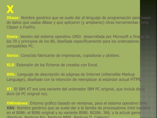 X
Xbase: Nombre genérico que se suele dar al lenguaje de programación para bases
de datos que usaba dBase y que aplicaron (y ampliaron) otras herramientas como
Clipper o FoxPro.
Xenix: Versión del sistema operativo UNIX desarrollada por Microsoft a finales de
los 70 y principios de los 80, diseñada específicamente para los ordenadores
compatibles PC.
Xerox: Conocido fabricante de impresoras, copiadoras y plotters.
XLS: Extensión de los ficheros de creados con Excel.
XML: Lenguaje de descripción de páginas de Internet (eXtensible Markup
Language), diseñado con la intención de reemplazar al estándar actual HTML.
XT: El IBM XT era una variante del ordenador IBM PC original, que incluía disco
duro (el PC original no).
XWindows: Entorno gráfico basado en ventanas, para el sistema operativo Unix.
X86: Nombre genérico que se suele dar a la familia de procesadores Intel basados
en el 8086: el 8086 original y su variante 8088, 80286, 386, y la actual gama
 