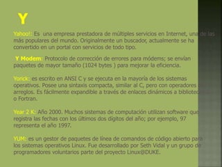 Y
Yahoo!: Es una empresa prestadora de múltiples servicios en Internet, una de las
más populares del mundo. Originalmente un buscador, actualmente se ha
convertido en un portal con servicios de todo tipo.
Y Modem: Protocolo de corrección de errores para módems; se envían
paquetes de mayor tamaño (1024 bytes ) para mejorar la eficiencia.
Yorick: es escrito en ANSI C y se ejecuta en la mayoría de los sistemas
operativos. Posee una sintaxis compacta, similar al C, pero con operadores de
arreglos. Es fácilmente expandible a través de enlaces dinámicos a bibliotecas C
o Fortran.
Year 2 K: Año 2000. Muchos sistemas de computación utilizan software que
registra las fechas con los últimos dos dígitos del año; por ejemplo, 97
representa el año 1997.
YUM: es un gestor de paquetes de línea de comandos de código abierto para
los sistemas operativos Linux. Fue desarrollado por Seth Vidal y un grupo de
programadores voluntarios parte del proyecto Linux@DUKE.
 