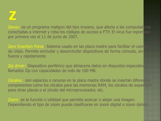 Zenux: es un programa maligno del tipo troyano, que afecta a las computadoras
conectadas a internet y roba los códigos de acceso a FTP. El virus fue reportado
por primera vez el 11 de junio de 2007.
Zero Insertion Force: Sistema usado en las placa madre para facilitar el cambio
de chips. Permite enchufar y desenchufar dispositivos de forma cómoda, sin
fuerza y rápidamente
Zip driver: Dispositivo periférico que almacena datos en disquetes especiales
llamados Zip con capacidades de más de 100 MB.
Zócalos: son espacios o ranuras en la placa madre donde se insertan diferentes
componentes como los zócalos para las memorias RAM, los zócalos de expansión
para otras placas o el zócalo del microprocesador, etc.
Zoom: es la función o utilidad que permite acercar o alejar una imagen.
Dependiendo el tipo de zoom puede clasificarse en zoom digital o zoom óptico.
 