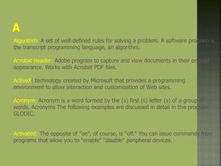 Algorithm: A set of well-defined rules for solving a problem. A software program is
the transcript programming language, an algorithm.
Acrobat Reader: Adobe program to capture and view documents in their original
appearance. Works with Acrobat PDF files.
ActiveX: technology created by Microsoft that provides a programming
environment to allow interaction and customization of Web sites.
Acronym: Acronym is a word formed by the (s) first (s) letter (s) of a group of
words. Acronyms The following examples are discussed in detail in this program
GLODIC.
Activated: The opposite of "on", of course, is "off." You can issue commands from
programs that allow you to "enable" "disable" peripheral devices.
 