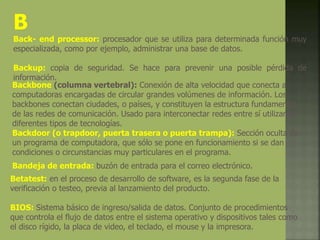 B
Back- end processor: procesador que se utiliza para determinada función muy
especializada, como por ejemplo, administrar una base de datos.
Backup: copia de seguridad. Se hace para prevenir una posible pérdida de
información.
Backbone (columna vertebral): Conexión de alta velocidad que conecta a
computadoras encargadas de circular grandes volúmenes de información. Los
backbones conectan ciudades, o países, y constituyen la estructura fundamental
de las redes de comunicación. Usado para interconectar redes entre sí utilizando
diferentes tipos de tecnologías.
Backdoor (o trapdoor, puerta trasera o puerta trampa): Sección oculta de
un programa de computadora, que sólo se pone en funcionamiento si se dan
condiciones o circunstancias muy particulares en el programa.
Bandeja de entrada: buzón de entrada para el correo electrónico.
Betatest: en el proceso de desarrollo de software, es la segunda fase de la
verificación o testeo, previa al lanzamiento del producto.
BIOS: Sistema básico de ingreso/salida de datos. Conjunto de procedimientos
que controla el flujo de datos entre el sistema operativo y dispositivos tales como
el disco rígido, la placa de video, el teclado, el mouse y la impresora.
 
