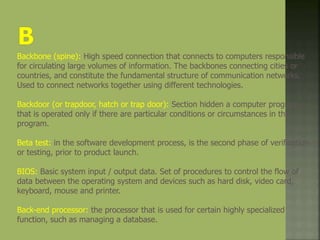 Backbone (spine): High speed connection that connects to computers responsible
for circulating large volumes of information. The backbones connecting cities or
countries, and constitute the fundamental structure of communication networks.
Used to connect networks together using different technologies.
Backdoor (or trapdoor, hatch or trap door): Section hidden a computer program
that is operated only if there are particular conditions or circumstances in the
program.
Beta test: in the software development process, is the second phase of verification
or testing, prior to product launch.
BIOS: Basic system input / output data. Set of procedures to control the flow of
data between the operating system and devices such as hard disk, video card,
keyboard, mouse and printer.
Back-end processor: the processor that is used for certain highly specialized
function, such as managing a database.
 