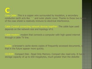 Coax Cable: This is a copper wire surrounded by insulation, a secondary
conductor earth acts like ¨ ¨ and outer plastic cover. Thanks to these two layers
of the coax shield is relatively immune to electrical interference.
Cable Conduit connecting network devices together: The cable type used
depends on the network size and topology of it.
Cable-modem: modem that connects a computer with high speed internet
through a cable TV line.
Cache: a browser's cache stores copies of frequently accessed documents, so
that in the future appear more quickly.
CD-ROM: Compact Disk - Read Only Memory. Compact disc read-only. It has a
storage capacity of up to 650 megabytes, much greater than the diskette
 