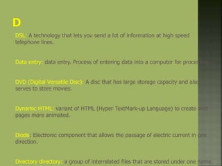 DSL: A technology that lets you send a lot of information at high speed
telephone lines.
Data entry: data entry. Process of entering data into a computer for processing
DVD (Digital Versatile Disc): A disc that has large storage capacity and also
serves to store movies.
Dynamic HTML: variant of HTML (Hyper TextMark-up Language) to create web
pages more animated.
Diode: Electronic component that allows the passage of electric current in one
direction.
Directory directory: a group of interrelated files that are stored under one name.
 