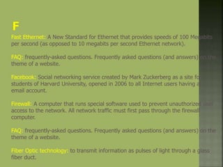 Fast Ethernet: A New Standard for Ethernet that provides speeds of 100 Megabits
per second (as opposed to 10 megabits per second Ethernet network).
FAQ: frequently-asked questions. Frequently asked questions (and answers) on the
theme of a website.
Facebook: Social networking service created by Mark Zuckerberg as a site for
students of Harvard University, opened in 2006 to all Internet users having an
email account.
Firewall: A computer that runs special software used to prevent unauthorized user
access to the network. All network traffic must first pass through the firewall
computer.
FAQ: frequently-asked questions. Frequently asked questions (and answers) on the
theme of a website.
Fiber Optic technology: to transmit information as pulses of light through a glass
fiber duct.
 