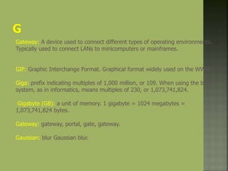 Gateway: A device used to connect different types of operating environments.
Typically used to connect LANs to minicomputers or mainframes.
GIF: Graphic Interchange Format. Graphical format widely used on the WWW.
Giga: prefix indicating multiples of 1,000 million, or 109. When using the binary
system, as in informatics, means multiples of 230, or 1,073,741,824.
Gigabyte (GB): a unit of memory. 1 gigabyte = 1024 megabytes =
1,073,741,824 bytes.
Gateway: gateway, portal, gate, gateway.
Gaussian: blur Gaussian blur.
 