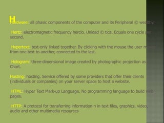 Hardware: all phasic components of the computer and its Peripheral © wealthy.
Hertz: electromagnetic frequency hercio. Unidad © tica. Equals one cycle per
second.
Hypertext: text-only linked together. By clicking with the mouse the user moves
from one text to another, connected to the last.
Hologram: three-dimensional image created by photographic projection as n
Chart.
Hosting: hosting. Service offered by some providers that offer their clients
(individuals or companies) on your server space to host a website.
HTML: Hyper Text Mark-up Language. No programming language to build web
pages.
HTTP: A protocol for transferring information n in text files, graphics, video,
audio and other multimedia resources
 