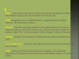 IRDA: n Organization founded to create international standards for hardware
and software used to link communication by infrared rays.
ISDN: Integrated Services Digital Network: Integrated Services Digital
Network: No transmission system.
Internet: Internet is generally defined as the global network of networks.
Networks that are part of this network can communicate only through © s of a
protocol called TCP / IP (Transmission Control Protocol / Internet Protocol).
Intranet: Intranets are corporate networks that use Internet protocols and
tools.
ICQ ("I Seek You"): A program that allows you to let friends and contacts that
you're online.
IEEE: Institute of Electrical and Electronics Engineers: No significant
association of Ringtones © technicians and professionals, based in the United
States
 