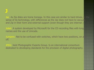 Jaz: As Zip disks are home Iomega. In this case are similar to hard drives, in the
sense of its technology, with differences as the Jaz does not have to vacuum,
and Zip in their form and external support (even though they are internal ) .
Joliet: A system developed by Microsoft for the CD recording files with long
names and the use of Unicode.
Jumpers: Not to be confused with switches, which have two positions, on and
off.
JPEG: Joint Photographic Experts Group. Is an international consortium
dedicated to developing standards for the provision of digital photography.
 